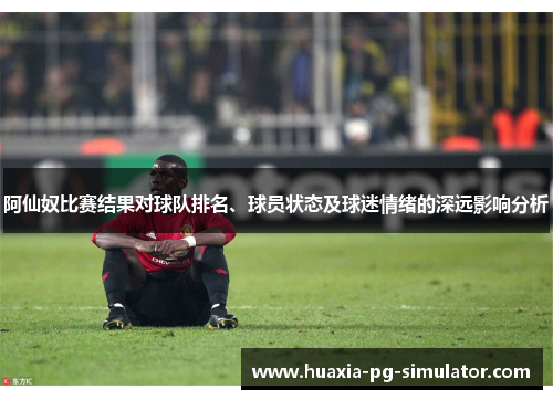 阿仙奴比赛结果对球队排名、球员状态及球迷情绪的深远影响分析 阿仙奴比赛结果对球队排名、球员状态及球迷情绪的深远影响分析