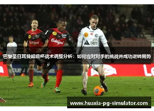 巴黎圣日耳曼超级杯战术调整分析:如何应对对手的挑战并成功逆转局势 巴黎圣日耳曼超级杯战术调整分析:如何应对对手的挑战并成功逆转局势