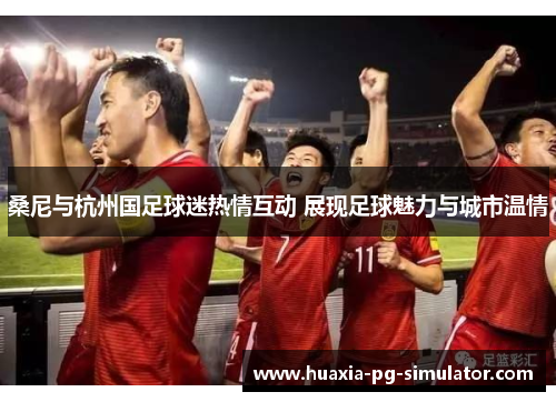 桑尼与杭州国足球迷热情互动 展现足球魅力与城市温情