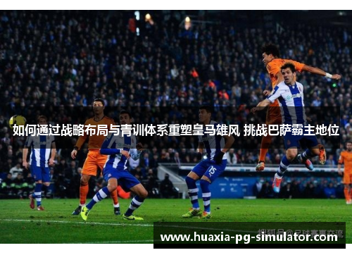如何通过战略布局与青训体系重塑皇马雄风 挑战巴萨霸主地位
