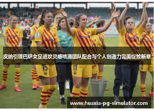皮纳引领巴萨女足进攻灵感喷涌团队配合与个人创造力完美绽放新章