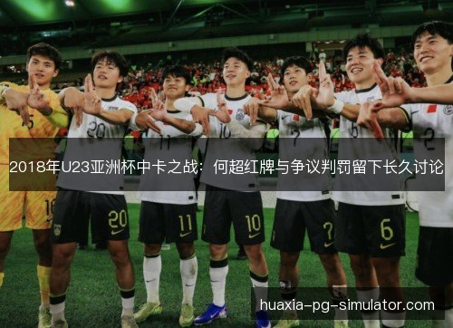 2018年U23亚洲杯中卡之战:何超红牌与争议判罚留下长久讨论 2018年U23亚洲杯中卡之战:何超红牌与争议判罚留下长久讨论